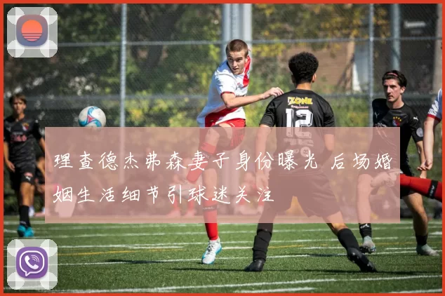 理查德杰弗森妻子身份曝光 后场婚姻生活细节引球迷关注