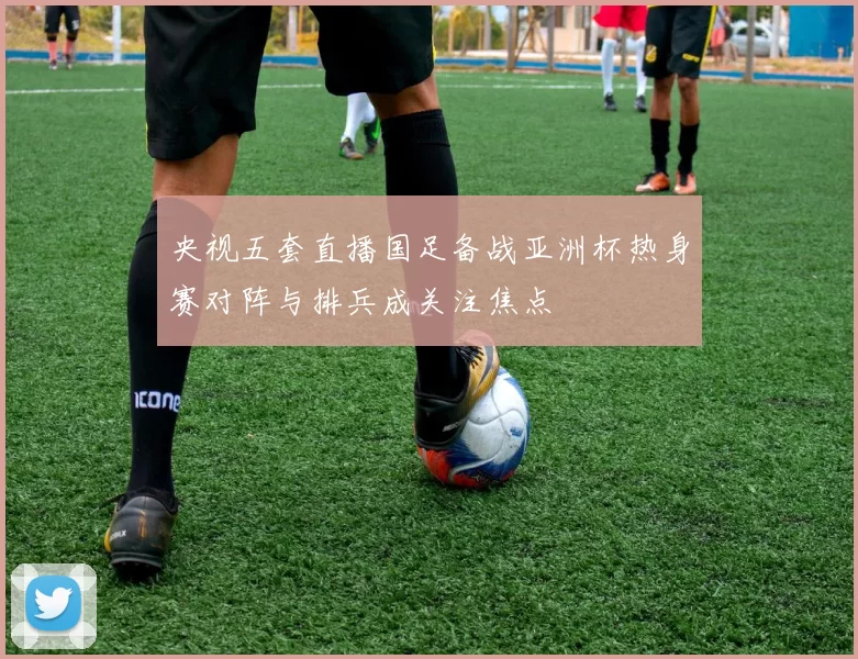 央视五套直播国足备战亚洲杯热身赛对阵与排兵成关注焦点