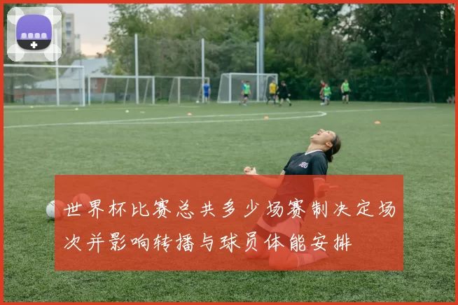 世界杯比赛总共多少场赛制决定场次并影响转播与球员体能安排